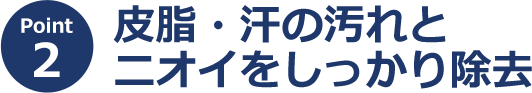 ポイント2 皮脂・汗の汚れとニオイをしっかり除去